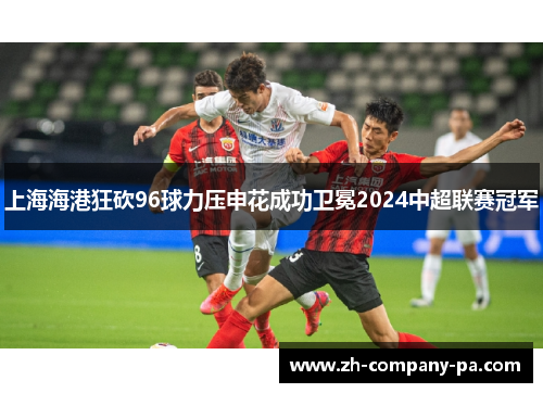 上海海港狂砍96球力压申花成功卫冕2024中超联赛冠军 上海海港狂砍96球力压申花成功卫冕2024中超联赛冠军